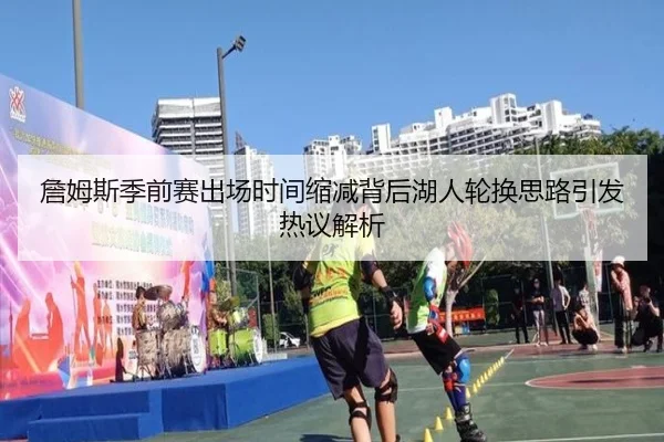 詹姆斯季前赛出场时间缩减背后湖人轮换思路引发热议解析