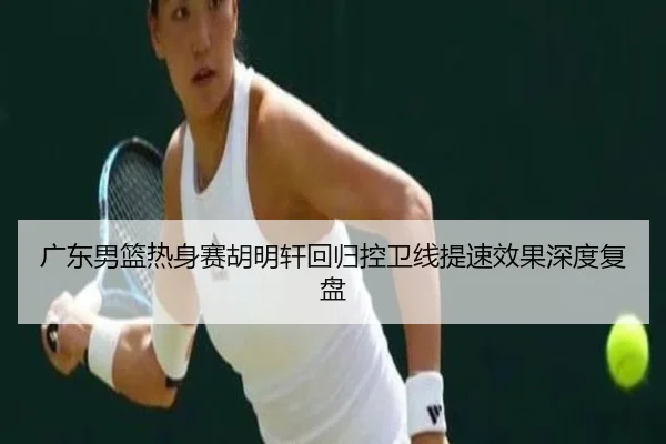 广东男篮热身赛胡明轩回归控卫线提速效果深度复盘